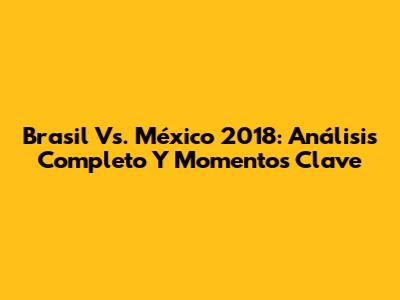 Brasil Vs. México 2018: Análisis Completo Y Momentos Clave