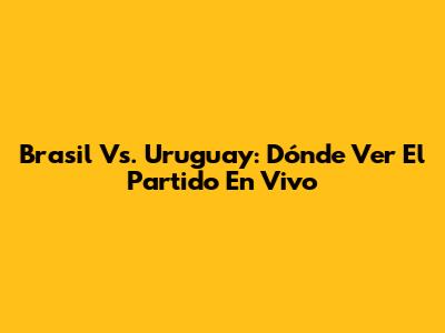 Brasil Vs. Uruguay: Dónde Ver El Partido En Vivo
