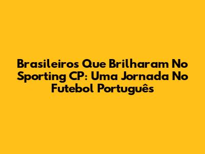 Brasileiros Que Brilharam No Sporting CP: Uma Jornada No Futebol Português