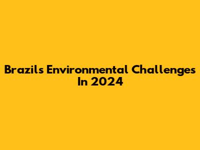 Brazil's Environmental Challenges In 2024