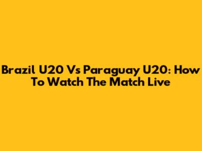 Brazil U20 Vs Paraguay U20: How To Watch The Match Live