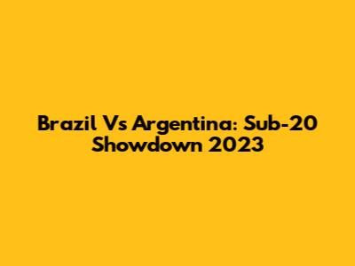 Brazil Vs Argentina: Sub-20 Showdown 2023