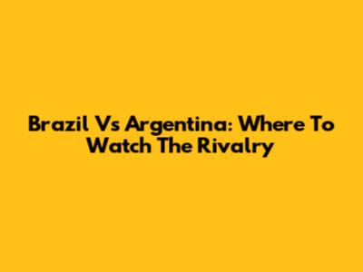 Brazil Vs Argentina: Where To Watch The Rivalry