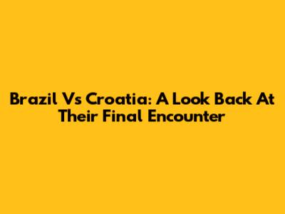 Brazil Vs Croatia: A Look Back At Their Final Encounter