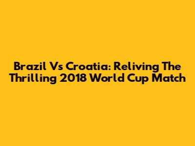 Brazil Vs Croatia: Reliving The Thrilling 2018 World Cup Match