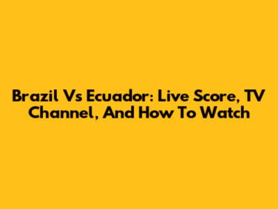 Brazil Vs Ecuador: Live Score, TV Channel, And How To Watch