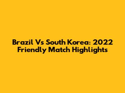 Brazil Vs South Korea: 2022 Friendly Match Highlights