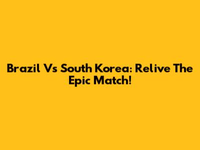 Brazil Vs South Korea: Relive The Epic Match!
