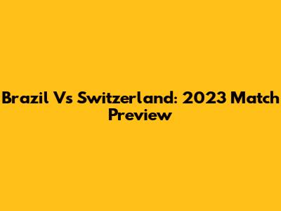 Brazil Vs Switzerland: 2023 Match Preview