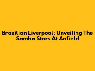 Brazilian Liverpool: Unveiling The Samba Stars At Anfield