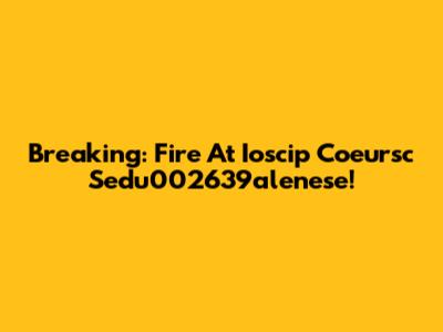 Breaking: Fire At Ioscip Coeursc Sedu002639alenese!
