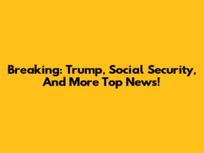 Breaking: Trump, Social Security, And More Top News!