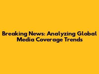 Breaking News: Analyzing Global Media Coverage Trends