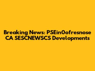 Breaking News: PSEin0ofresnose CA SESCNEWSCS Developments