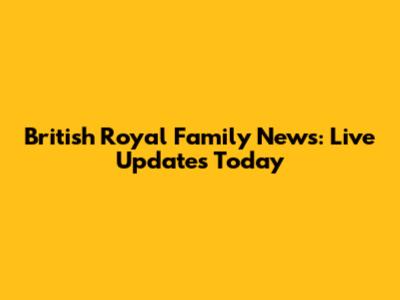 British Royal Family News: Live Updates Today