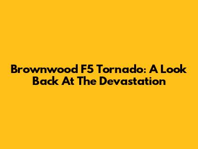 Brownwood F5 Tornado: A Look Back At The Devastation
