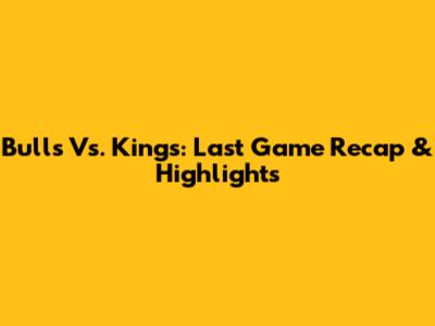 Bulls Vs. Kings: Last Game Recap & Highlights