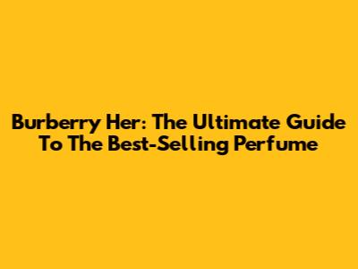 Burberry Her: The Ultimate Guide To The Best-Selling Perfume