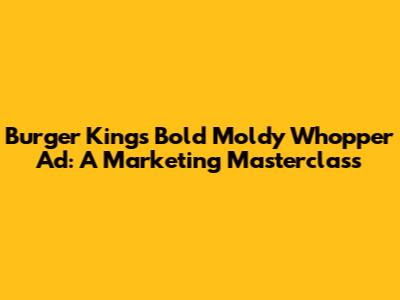 Burger King's Bold Moldy Whopper Ad: A Marketing Masterclass