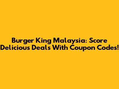 Burger King Malaysia: Score Delicious Deals With Coupon Codes!