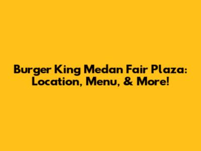 Burger King Medan Fair Plaza: Location, Menu, & More!