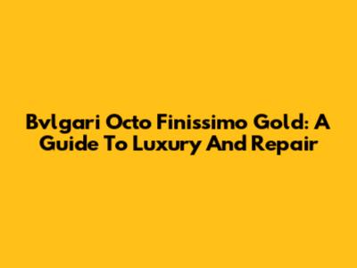 Bvlgari Octo Finissimo Gold: A Guide To Luxury And Repair