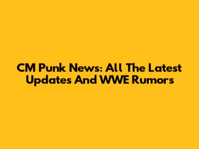 CM Punk News: All The Latest Updates And WWE Rumors