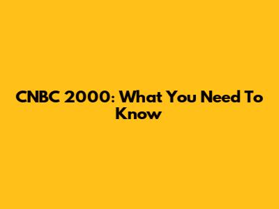 CNBC 2000: What You Need To Know