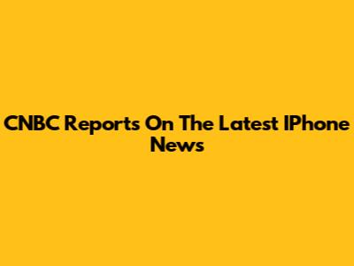 CNBC Reports On The Latest IPhone News