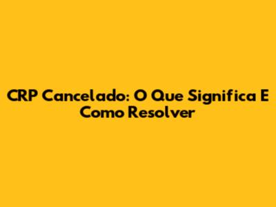 CRP Cancelado: O Que Significa E Como Resolver
