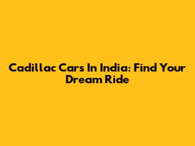 Cadillac Cars In India: Find Your Dream Ride