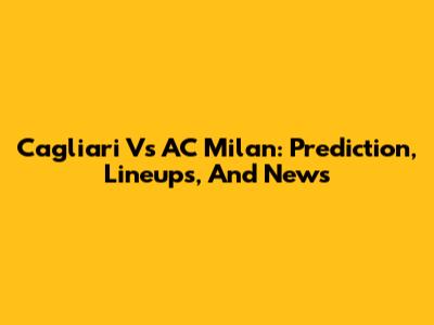 Cagliari Vs AC Milan: Prediction, Lineups, And News