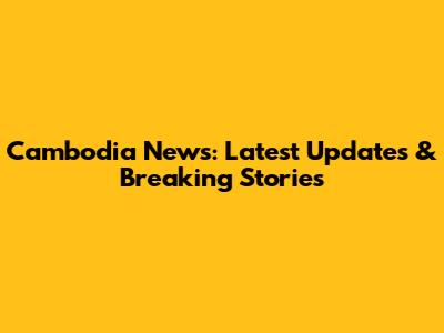 Cambodia News: Latest Updates & Breaking Stories