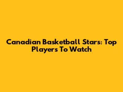 Canadian Basketball Stars: Top Players To Watch