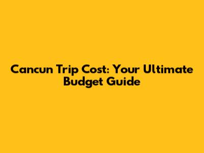 Cancun Trip Cost: Your Ultimate Budget Guide
