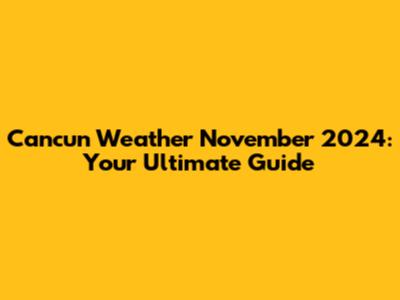 Cancun Weather November 2024: Your Ultimate Guide