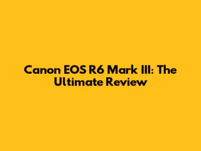 Canon EOS R6 Mark III: The Ultimate Review