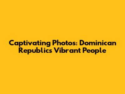 Captivating Photos: Dominican Republic's Vibrant People