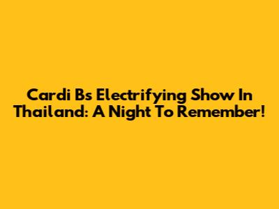 Cardi B's Electrifying Show In Thailand: A Night To Remember!