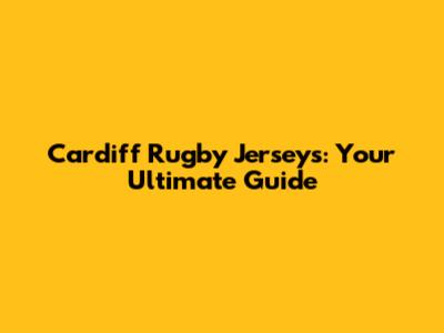 Cardiff Rugby Jerseys: Your Ultimate Guide