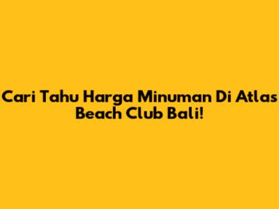 Cari Tahu Harga Minuman Di Atlas Beach Club Bali!