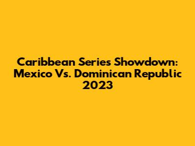 Caribbean Series Showdown: Mexico Vs. Dominican Republic 2023