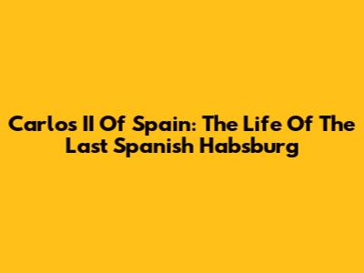 Carlos II Of Spain: The Life Of The Last Spanish Habsburg