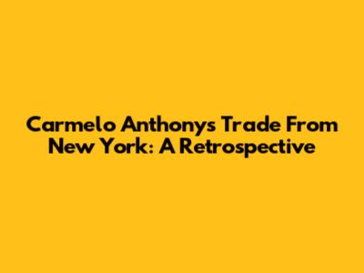 Carmelo Anthony's Trade From New York: A Retrospective