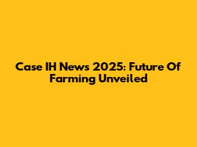 Case IH News 2025: Future Of Farming Unveiled