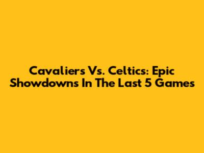 Cavaliers Vs. Celtics: Epic Showdowns In The Last 5 Games