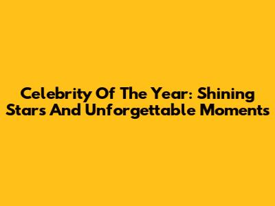 Celebrity Of The Year: Shining Stars And Unforgettable Moments