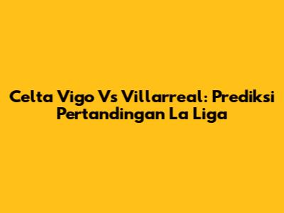 Celta Vigo Vs Villarreal: Prediksi Pertandingan La Liga