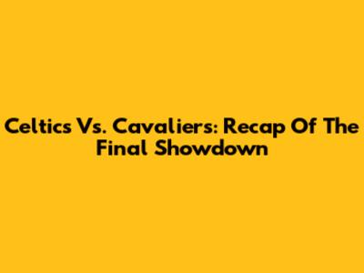 Celtics Vs. Cavaliers: Recap Of The Final Showdown