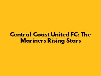 Central Coast United FC: The Mariners' Rising Stars